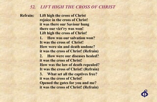 52.  LIFT HIGH THE CROSS OF CHRIST Refrain:  Lift high the cross of Christ  rejoice in the cross of Christ!  it was there our Saviour hung  there our vict'ry was won!  Lift high the cross of Christ! 1. How was our salvation won?  It was the cross of  Christ!  How were sin and death undone?  it was the cross of Christ! (Refrain) 2. How were our diseases healed? it was the cross of Christ! How was the law of death repealed? It was the cross of Christ! (Refrain) 3. What set all the captives free?  it was the cross of Christ!  Opened the gates for you and me?  it was the cross of Christ! (Refrain) 
