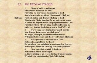 53. WE BELONG TO GOD 1. None of us lives as his own and none of us dies as his own For while we live we are responsible to God And when we die, we die as His servant's (Refrain) Refrain:  For both in life and death we belong to God  That is why Christ has died for us and corn e again  We shall all appear before the judgement seat of God  For it is written, "Every knee shall bend before me  and every tongue shall give praise to God" (Verse) 2. For we are sure that neither death nor life Nor this nor future ages nor their pow'rs No height, no depth, no creature that thrives Will come between us and the love of Christ (Refrain) 3. Give yourselves as sacrifice to God Holy and acceptable to the Lord Do not allow your minds to be conformed to this age But let your hearts be ruled by His Spirit (Refrain) 4.  Now not all of us shall fall asleep But all of us are to be changed In the twinkling of an eye, as the last trumpet sounds We shall rise victorious in Christ! (Refrain) 