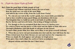 54.  Fight the Good Fight of Faith Ref.: Fight the good fight of faith, people of God Unstained and without reproach, before the eyes of men Run the good race you sons of the most High And inherit the crown of life, from the Lord Jesus Christ! 1. We who are not rich in the world’s goods, have been richly provided for And so have wealth in many good things, an abundance rich in joy The Kingdom that we build on earth is not built of earthly means But by the love and laws of Christ, who is King of Kings! (refrain) 2. For though we live in corrupted flesh that craves it’s lawless ways We yield to Christ and the power of His word and the Spirit of Him who saves Through tribulation, trial and death we advance in one accord To know Him, praise Him, love Him, serve Him, is our great reward! (refrain) 3. When the sea turns red and mountains into dust and the stars fall from the sky When wicked men from their thrones are cast and martyrs for vengeance cry When on clouds He shall appear and advance in bright array What glory then shall eclipse the earth as Christ on judgment day! (Repeat refrain and then the last 2 lines twice) 