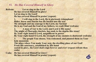 55. He Has Covered Himself in Glory Refrain: Let us sing to the Lord He has covered Himself in glory! Let us sing to the Lord! He has covered Himself in praise! (repeat) 1. I will sing to the Lord, He is gloriously triumphant! Rider, horse and chariot has He hurled into the sea! My strength and my courage is the Lord, my Saviour He is my God and the God of my fathers, we exult Him! (refrain) 2. A man of war is the Lord, and Lord is His name! The might of Pharaohs chariots, has sunk to the depths like stone! By Your right hand O Lord, magnificent in power By Your right hand O Lord, the strength of my enemies is shattered! (refrain) 3. The people You choose, You redeemed, and planted them on Your holy mountain The place where You made Your seat, the dwelling place of our God! From His sanctuary, established by His hand seated in glory, the Lord shall reign forever and ever! (repeat refrain then coda) Coda: He has covered Himself in Glory! He has covered Himself in praise! (repeat) 
