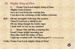 56. Mighty King of Zion 1. Praise You Lord mighty King of Zion Mighty God of Israel Save us Lord from the roaring lion Cast down the workings of the infidel. (refrain) Ref.: Oh my strength I will sing Thy praises Thou O Lord are a shield to me Oh my King though the battle rages I look with vic’try on my enemies! 2. Rouse Thy self like a roaring fire Israel’s hope bright morning star Burn like chaff the father of liars Light up creation with Thy blazing pow’r.  (refrain then coda) Coda: Praise You Lord, mighty King of Zion! 