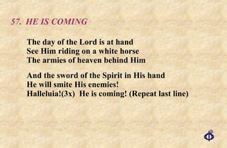 57. HE IS COMING The day of the Lord is at hand See Him riding on a white horse The armies of heaven behind Him And the sword of the Spirit in His hand He will smite His enemies! Halleluia!(3x)  He is coming! (Repeat last line) 