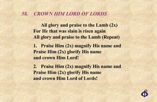 58. CROWN HIM LORD OF LORDS All glory and praise to the Lamb (2x)  For He that was slain is risen again  All glory and praise to the Lamb (Repeat) 1. Praise Him (2x) magnify His name and  Praise Him (2x) glorify His name  and crown Him Lord! 2. Praise Him (2x) magnify His name and  Praise Him (2x) glorify His name  and crown Him Lord of Lords! 