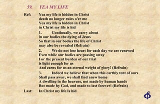 59. YEA MY LIFE Ref:  Yea my life is hidden in Christ  death no longer rules o'er me  Yea my life is hidden in Christ  in Christ my life is hid 1. Continually, we carry about in our bodies the dying of Jesus So that in our bodies the life of Christ may also be revealed (Refrain) 2. We do not lose heart for each day we are renewed Even while our bodies are passing away For the present burden of our trial is light enough for us And earns for us an eternal weight of glory! (Refrain) 3. Indeed we believe that when this earthly tent of ours Shall pass away, we shall find anew home A dwelling in the heavens, not made by human hands But made by God, and made to last forever! (Refrain) Last: In Christ my life Is hid 