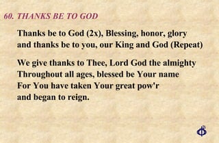 60. THANKS BE TO GOD Thanks be to God (2x), Blessing, honor, glory  and thanks be to you, our King and God (Repeat) We give thanks to Thee, Lord God the almighty  Throughout all ages, blessed be Your name  For You have taken Your great pow'r  and began to reign. 