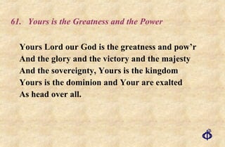 61. Yours is the Greatness and the Power Yours Lord our God is the greatness and pow’r And the glory and the victory and the majesty And the sovereignty, Yours is the kingdom Yours is the dominion and Your are exalted As head over all. 