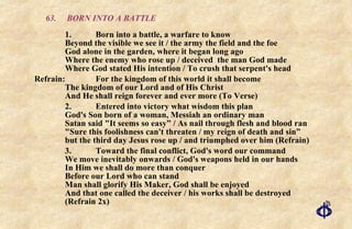 63. BORN INTO A BATTLE 1. Born into a battle, a warfare to know Beyond the visible we see it / the army the field and the foe God alone in the garden, where it began long ago Where the enemy who rose up / deceived  the man God made Where God stated His intention / To crush that serpent's head Refrain:  For the kingdom of this world it shall become The kingdom of our Lord and of His Christ And He shall reign forever and ever more (To Verse) 2. Entered into victory what wisdom this plan God's Son born of a woman, Messiah an ordinary man Satan said "It seems so easy” / As nail through flesh and blood ran  "Sure this foolishness can't threaten / my reign of death and sin” but the third day Jesus rose up / and triumphed over him (Refrain) 3. Toward the final conflict, God's word our command We move inevitably onwards / God's weapons held in our hands  In Him we shall do more than conquer Before our Lord who can stand Man shall glorify His Maker, God shall be enjoyed  And that one called the deceiver / his works shall be destroyed  (Refrain 2x) 