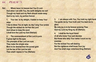 64. PSALM 73 Ref.:  Whom have I in heaven but You O Lord And when I am with You, the earth delights me not! Though my heart and my flesh should waste away God is my rock, my portion forever 1. Your law  is my delight, I hasten to keep Your ways I rise to bless You at night, by day I sing Your praise Though the wicked do not fear the Lord And refuse to keep His word I shall love the Lord my God (Refrain) 2. The commandment of the Lord is pure It gives light to the eyes The precepts of the Lord are sure They make the simple wise More to be desired than the purest gold Let the law of the Lord be told Then shall I rejoice in You (Refrain) 3.  I  am always with You, You hold my right hand  You guide me by Your truth and You lead me to glory  My only joy is to be forever praising Thee  God my Lord my King my all (Refrain) 4.  I shall be the loyal friend of all who know Your just decrees  But those who defy Your name I count as my enemies  For the wicked You will destroy  But the righteous shall know Your joy  And You shall reign victorious King (Refrain) 