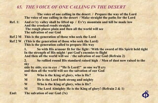 65. THE VOICE OF ONE CALLING IN THE DESERT The voice of one calling in the desert  /  Prepare the way of the Lord  The voice of one calling in the desert  / Make straight the paths for the Lord Ref. 1:  And ev'ry valley shall be lifted up  /  Ev'ry mountain and hill be made low  And the crooked roads straight  The rough places plain and then all the world will see The salvation of our God Ref 2 M This is the generation of those who seek the Lord  Ref 2 W (This is the generation of those who seek the Lord) This is the generation called to prepare His way 1. So with His armour fit for the fight / With the sword of His Spirit held tight  In the strength of His might / put God's enemies to flight  And then all the world will see  / the salvation of our God (Refrain 2) 2.  So rallied round His standard raised high  / Men of dust now raised to the sky  side by side, eye to eye  / "He Is Lord!"  as one we'll cry  and then all the world will see the salvation of our God W Who is the King of glory, who is He?  M He is the Lord both strong and mighty  W Who is the King of glory, who is He?  M The Lord Almighty He is the King of glory! (Refrain 2 & 1) End: The salvation of our God (3x) 