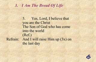 3. I Am The Bread Of Life 5. Yes, Lord, I believe that  you are the Christ  The Son of God who has come  into the world  (Ref.) Refrain: And I will raise Him up (3x) on  the last day 