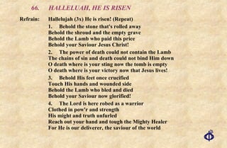 66. HALLELUAH, HE IS RISEN Refrain: Hallelujah (3x) He is risen! (Repeat) 1. Behold the stone that's rolled away  Behold the shroud and the empty grave Behold the Lamb who paid this price Behold your Saviour Jesus Christ! 2. The power of death could not contain the Lamb  The chains of sin and death could not bind Him down  O death where is your sting now the tomb is empty  O death where is your victory now that Jesus lives! 3. Behold His feet once crucified  Touch His hands and wounded side  Behold the Lamb who bled and died  Behold your Saviour now glorified! 4. The Lord is here robed as a warrior  Clothed in pow'r and strength His might and truth unfurled Reach out your hand and tough the Mighty Healer For He is our deliverer, the saviour of the world 