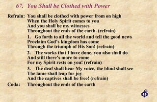 67.  You Shall be Clothed with Power Refrain: You shall be clothed with power from on high When the Holy Spirit comes to you And you shall be my witnesses Throughout the ends of the earth. (refrain) 1. Go forth to all the world and tell the good news Proclaim God’s kingdom has come Through the triumph of His Son! (refrain) 2. The works that I have done, you also shall do And still there’s more to come For my Spirit rests on you! (refrain) 3. The deaf shall hear My voice, the blind shall see The lame shall leap for joy And the captives shall be free! (refrain) Coda: Throughout the ends of the earth 