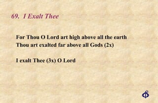 69.  I Exalt Thee For Thou O Lord art high above all the earth Thou art exalted far above all Gods (2x) I exalt Thee (3x) O Lord 