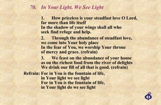70. In Your Light, We See Light 1. How priceless is your steadfast love O Lord,  far more than life itself In the shadow of your wings shall all who  seek find refuge and help. 2. Through the abundance of steadfast love,  we come into Your holy place In the fear of You, we worship Your throne  of mercy and grace. (refrain) 3.  We feast on the abundance of your house  as on the richest food from the river of delights We drink our fill of all that is good. (refrain) Refrain: For in You is the fountain of life,  in Your light we see light For in You is the fountain of life,  in Your light do we see light 