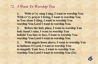 72. I Want To Worship You 1. With ev’ry song I sing, I want to worship You With ev’ry prayer I bring, I want to worship You to You alone I cling, I want to worship You worship You Lord I want to worship You. 2. Before the holy place, I want to worship You holy hand I raise, I want to worship You behold You face to face, I want to worship You worship You Lord I want to worship You 3. With angels hosts above, I want to worship You in holiness O Lord, I want to worship You to magnify Your love, I want to worship You worship You Lord I want to worship You (2x) 
