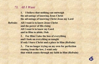 73. All I Want 1. I believe that nothing can outweigh the advantage of knowing Jesus Christ the advantage of knowing Christ Jesus my Lord Refrain:  All I want is to know Jesus Christ  and the power of His rising All I want is to know my Lord  and in Him to abide, Ooh 2. For Him I take the loss of everything and I look on everything as naught If only I have Christ and a place in Him (Refrain) 3. I'm no longer trying on my own for perfection coming from the law; I want only that which comes through my faith in Him (Refrain) 