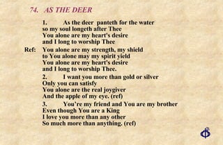 74. AS THE DEER 1. As the deer  panteth for the water so my soul longeth after Thee You alone are my heart's desire and I long to worship Thee Ref: You alone are my strength, my shield to You alone may my spirit yield You alone are my heart's desire and I long to worship Thee. 2. I want you more than gold or silver Only you can satisfy You alone are the real joygiver And the apple of my eye. (ref) 3. You’re my friend and You are my brother Even though You are a King I love you more than any other So much more than anything. (ref) 