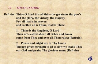 75.  THINE O LORD Refrain:  Thine O Lord it is all thine the greatness the pow'r  and the glory, the victory, the majesty For all that is in heaven  and earth it all is Thine, it all is Thine 1. Thine is the kingdom, O Lord Thou art exalted above all riches and honor come from Thee and over all Thou rulest (Refrain) 2. Power and might are in Thy hands Though givest strength to all so now we thank Thee our God and praise Thy glorious name (Refrain) 
