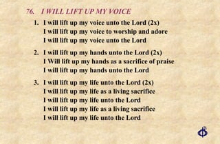 76. I WILL LIFT UP MY VOICE 1. I will lift up my voice unto the Lord (2x)  I will lift up my voice to worship and adore  I will lift up my voice unto the Lord 2. I will lift up my hands unto the Lord (2x) I Will lift up my hands as a sacrifice of praise I will lift up my hands unto the Lord 3. I will lift up my life unto the Lord (2x) I will lift up my life as a living sacrifice I will lift up my life unto the Lord I will lift up my life as a living sacrifice I will lift up my life unto the Lord 