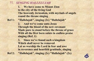 77. SINGING HALLELUJAH 1.  We have come to Mount Zion to the city of the living God The heavenly Jerusalem, with myriads of angels round the throne singing Ref 1:  "Hallelujah", singing (2x) "Hallelujah" 2. And we've come unto Jesus Through the blood of the new covenant Made pure to stand before the throne of grace With all the first born saints in endless praise singing (Ref. 1) 3. Since we've found such a kingdom Which shall never be removed Let us worship the Lord in fear and awe in reverence and heartfelt gratitude, singing Ref 2:  "Hallelujah", singing (2x) "Hallelujah" (2x) 