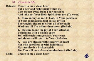 78. Create in Me Refrain: Create in me a clean heart Put a new and right spirit within me Cast me not away from Your presence And take not Your Holy Spirit from me. (To verse) 1.  Have mercy on me, O God, in Your goodness in Your compassion, blot out all my sin Thoroughly cleanse me from all of my guilt Wash me till I’m whiter than snow. (Refrain) 2. Restore to me the joy of Your salvation Uphold me with a willing spirit So I will teach transgressors Your ways and sinners will return to You. (Refrain) 3. You are pleased with sincerity of heart Not with sacrifices or with holocausts My sacrifice is a broken spirit For You will not refuse a humble heart. (Refrain) Coda:  Create in me a clean heart 