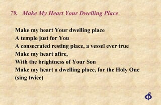 79.  Make My Heart Your Dwelling Place Make my heart Your dwelling place A temple just for You A consecrated resting place, a vessel ever true Make my heart afire, With the brightness of Your Son Make my heart a dwelling place, for the Holy One (sing twice) 