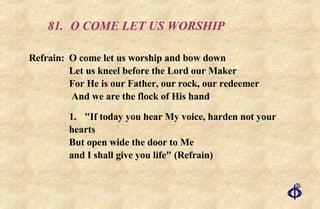 81. O COME LET US WORSHIP Refrain:  O come let us worship and bow down  Let us kneel before the Lord our Maker  For He is our Father, our rock, our redeemer  And we are the flock of His hand 1. "If today you hear My voice, harden not your hearts But open wide the door to Me and I shall give you life" (Refrain) 