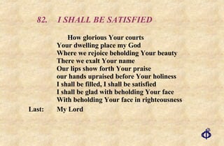 82. I SHALL BE SATISFIED How glorious Your courts  Your dwelling place my God  Where we rejoice beholding Your beauty  There we exalt Your name  Our lips show forth Your praise  our hands upraised before Your holiness  I shall be filled, I shall be satisfied  I shall be glad with beholding Your face  With beholding Your face in righteousness Last:  My Lord 