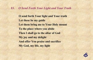 83.  O Send Forth Your Light and Your Truth O send forth Your light and Your truth Let these be my guide Let them bring me to Your Holy mount To the place where you abide Then I shall go to the altar of God My joy and my delight And offer You praise and sacrifice My God, my life, my light 