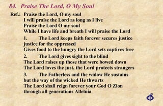 84. Praise The Lord, O My Soul Ref.:  Praise the Lord, O my soul I will praise the Lord as long as I live Praise the Lord O my soul While I have life and breath I will praise the Lord 1. The Lord keeps faith forever secures justice justice for the oppressed Gives food to the hungry the Lord sets captives free 2. The Lord gives sight to the blind The Lord raises up those that were bowed down The Lord loves the just, the Lord protects strangers 3. The Fatherless and the widow He sustains but the way of the wicked He thwarts The Lord shall reign forever your God O Zion through all generations Alleluia 
