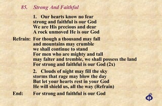 85. Strong And Faithful 1. Our hearts know no fear  strong and faithful is our God We are His precious and dear  A rock unmoved He is our God Refrain:  For though a thousand may fall  and mountains may crumble  we shall continue to stand  For men who are mighty and tall  may falter and tremble, we shall possess the land  For strong and faithful is our God (2x) 2. Clouds of night may fill the sky  storms that rage may blow the day  But let your hearts rest in your God He will shield us, all the way (Refrain) End:  For strong and faithful is our God 
