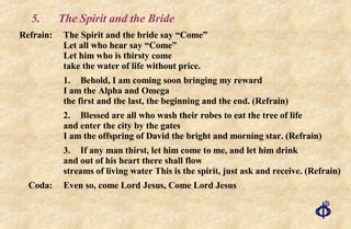 5. The Spirit and the Bride Refrain: The Spirit and the bride say “Come” Let all who hear say “Come” Let him who is thirsty come take the water of life without price. 1. Behold, I am coming soon bringing my reward I am the Alpha and Omega the first and the last, the beginning and the end. (Refrain) 2. Blessed are all who wash their robes to eat the tree of life and enter the city by the gates I am the offspring of David the bright and morning star. (Refrain) 3. If any man thirst, let him come to me, and let him drink and out of his heart there shall flow streams of living water This is the spirit, just ask and receive. (Refrain) Coda:  Even so, come Lord Jesus, Come Lord Jesus 