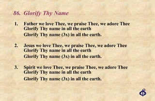 86.  Glorify Thy Name 1. Father we love Thee, we praise Thee, we adore Thee Glorify Thy name in all the earth Glorify Thy name (3x) in all the earth. 2.  Jesus   we love Thee, we praise Thee, we adore Thee Glorify Thy name in all the earth Glorify Thy name (3x) in all the earth. 3.  Spirit we love Thee, we praise Thee, we adore Thee Glorify Thy name in all the earth Glorify Thy name (3x) in all the earth. 