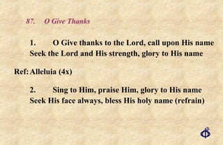 87.  O Give Thanks 1. O Give thanks to the Lord, call upon His name Seek the Lord and His strength, glory to His name Ref: Alleluia (4x) 2. Sing to Him, praise Him, glory to His name Seek His face always, bless His holy name (refrain) 