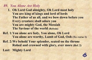 89. You Alone Are Holy 1. Oh Lord God almighty, Oh Lord most holy You are king of kings and lord of lords The Father of us all, and we bow down before you Every creature shall adore you You are mighty God, the Messiah The Saviour of the world  (Refrain) Ref. 1: You alone are holy, You alone, Oh Lord You alone are worthy, Lamb of God, Ooh  (To -verse 1) Ref. 2: We behold Your splendor, seated on the throne Robed and crowned with glory, ever more  (Ref. 2) Last: Mighty Lord 