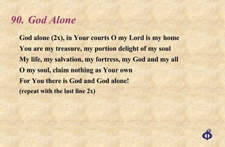 90.  God Alone God alone (2x), in Your courts O my Lord is my home You are my treasure, my portion delight of my soul My life, my salvation, my fortress, my God and my all O my soul, claim nothing as Your own For You there is God and God alone! (repeat with the last line 2x) 