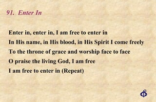 91.  Enter In Enter in, enter in, I am free to enter in In His name, in His blood, in His Spirit I come freely To the throne of grace and worship face to face O praise the living God, I am free I am free to enter in (Repeat) 