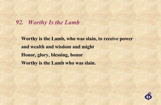 92. Worthy Is the Lamb Worthy is the Lamb, who was slain, to receive power  and wealth and wisdom and might  Honor, glory, blessing, honor  Worthy is the Lamb who was slain. 