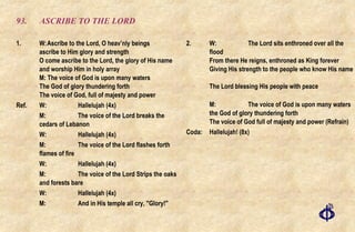 93. ASCRIBE TO THE LORD 1. W: Ascribe to the Lord, O heav’nly beings  ascribe to Him glory and strength  O come ascribe to the Lord, the glory of His name  and worship Him in holy array M: The voice of God is upon many waters The God of glory thundering forth The voice of God, full of majesty and power Ref. W:  Hallelujah (4x) M:  The voice of the Lord breaks the cedars of Lebanon W:  Hallelujah (4x) M:  The voice of the Lord flashes forth flames of fire W:  Hallelujah (4x) M:  The voice of the Lord Strips the oaks and forests bare W:  Hallelujah (4x) M:  And in His temple all cry, "Glory!" 2.  W:  The Lord sits enthroned over all the flood  From there He reigns, enthroned as King forever  Giving His strength to the people who know His name  The Lord blessing His people with peace M:  The voice of God is upon many waters  the God of glory thundering forth  The voice of God full of majesty and power (Refrain) Coda:  Hallelujah! (8x) 