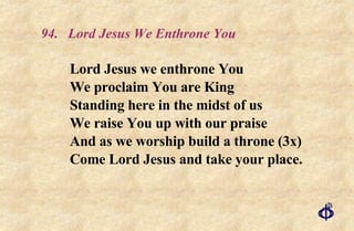 94. Lord Jesus We Enthrone You Lord Jesus we enthrone You We proclaim You are King Standing here in the midst of us We raise You up with our praise And as we worship build a throne (3x) Come Lord Jesus and take your place. 