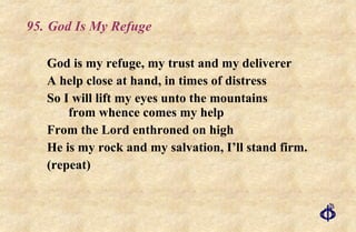 95. God Is My Refuge God is my refuge, my trust and my deliverer A help close at hand, in times of distress So I will lift my eyes unto the mountains  from whence comes my help From the Lord enthroned on high He is my rock and my salvation, I’ll stand firm. (repeat) 