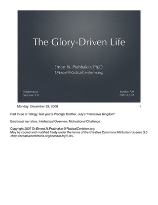 Ernest N. Prabhakar, Ph.D.
DrErnie@RadicalCentrism.org
The Glory-Driven Life
Sunday AM
2007-12-02
Kingsway.us
San Jose, CA
Part three of Trilogy; last year!s Prodigal Brother, July!s “Pervasive Kingdom”
Emotional narrative, Intellectual Overview, Motivational Challenge
Copyright 2007 Dr.Ernest.N.Prabhakar@RadicalCentrism.org
May be copied and modiﬁed freely under the terms of the Creative Commons Attribution License 3.0
<http://creativecommons.org/licenses/by/3.0/>
1Monday, December 29, 2008
 
