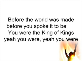 Before the world was made before you spoke it to be       You were the King of Kings yeah you were, yeah you were 