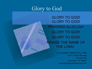 Glory to God GLORY TO GOD! GLORY TO GOD! PRAISING ALLELUIA! GLORY TO GOD! GLORY TO GOD! PRAISE THE NAME OF THE LORD.  Jiim Strathdee THERE’S STILL TIME ©1977 Caliche Records   PO Box1476 Carmichael, CA  95609  [email_address] 
