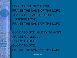 LOOK AT THE SKY ABOVE, PRAISE THE NAME OF THE LORD. THAT’S THE FACE OF GOD’S  SHINING LOVE,  PRAISE THE NAME OF THE LORD. GLORY TO GOD! GLORY TO GOD! PRAISING ALLELUIA! GLORY TO GOD! GLORY TO GOD! PRAISE THE NAME OF THE LORD.  