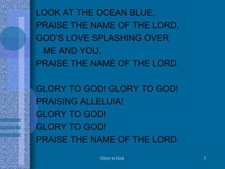 LOOK AT THE OCEAN BLUE, PRAISE THE NAME OF THE LORD, GOD’S LOVE SPLASHING OVER  ME AND YOU, PRAISE THE NAME OF THE LORD. GLORY TO GOD! GLORY TO GOD! PRAISING ALLELUIA! GLORY TO GOD! GLORY TO GOD! PRAISE THE NAME OF THE LORD.  