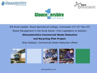 www.glosfirst.co.uk SW Rural Update- Royal Agricultural College, Cirencester (Fri 23 rd  Nov 07) Waste Management in the Rural Sector- from Legislation to Solution  Gloucestershire Commercial Waste Reduction  and Recycling Pilot Project  Shaz Siddiqui- Commercial Waste Reduction officer 
