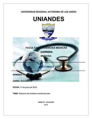 UNIVERSIDAD REGIONAL AUTÓNOMA DE LOS ANDES
UNIANDES
FACULTAD DE CIENCIAS MÉDICAS
CARRERA
MEDICINA
ANATOMIA II
NOMBRES: Robert Lalama
CURSO: SEGUNDO“B”
FECHA: 11 de junio de 2015
TEMA: Glosario del sistema cardiovascular
AMBATO – ECUADOR
2015
 