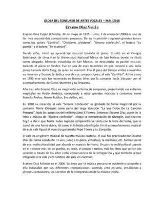 GLOSA DEL CONCURSO DE ARTES VOCALES – MALI 2016
Erasmo Díaz Yuiján
Erasmo Díaz Yuiján (Chincha, 24 de mayo de 1925 - Lima, 7 de enero del 2006) es uno de
los más reconocidos compositores peruanos. De su inspiración surgieron grandes temas
como los valses “Cariñito”, “Olvídame, olvídame”, “Sincera confesión”, el festejo “La
parrita” y el bolero “Te esperaré”.
Siendo niño, inició su aprendizaje musical tocando el piano. Estudió en el Colegio
Salesianos de Lima y en la Universidad Nacional Mayor de San Marcos donde se tituló
como abogado. Mientras estudiaba en San Marcos, no descuidaba su pasión musical,
tocando el piano en fiestas. Fue en una de esas reuniones en que conoció a una bella
joven llamada Anita Tang, de quien se enamoró. Con el paso del tiempo ambos consolidan
su romance y Erasmo le dedica una de sus composiciones, el vals “Cariñito”. Así es como
en 1945 este vals fue estrenado en Buenos Aires por la cantante Jesús Vásquez con el
acompañamiento de Carlos Martínez y su Orquesta.
Año tras año Erasmo Díaz va mejorando su forma de componer, presentando sus estrenos
musicales en Radio América, conociendo a otros grandes músicos y cantantes como
Manolo Ávalos, Noemí Roldan, Eva Ayllón, etc.
En 1980 su creación, el vals “Sincera Confesión” es grabado de forma magistral por la
cantante María Obregón como parte del larga duración “La Voz Dulce De La Canción
Peruana”, bajo los auspicios del sello nacional El Virrey. Entonces Erasmo Díaz, autor de la
letra y música de “Sincera confesión”, elogió la interpretación de Obregón. Don Erasmo
llegó a decir que María había logrado compenetrarse tanto con la letra del tema, que lo
cantó de una forma dulce, tal como él lo había planificado. En el acompañamiento musical
de este vals figuró el maestro guitarrista Pepe Torres y su Conjunto.
El vals es un género musical de nuestra música costeña, el cual fue practicado por Erasmo
Díaz de forma constante. El vals, junto a la polca, el festejo, la marinera, etc. forman parte
de esa multiculturalidad que abunda en nuestro territorio. Un país es multicultural cuando
en él convive más de un pueblo, es decir, el propio o nativo, más los otros que se han ido
uniendo a través de los años como consecuencia de la inmigración y que también se han
integrado a la vida y costumbres del país en cuestión.
Erasmo Díaz falleció en el 2006. Su amor por la música peruana es evidente y su aporte a
ella indudable por sus diferentes composiciones. Además creó escuela, enseñando a
jóvenes cantautores, los secretos de la interpretación de la música criolla.
 