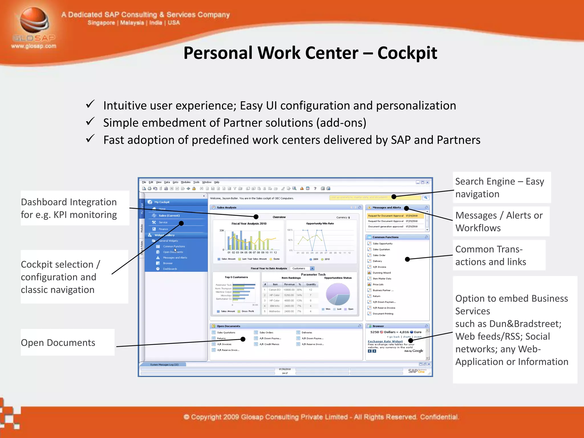 Personal Work Center – Cockpit

                Intuitive user experience; Easy UI configuration and personalization
                Simple embedment of Partner solutions (add-ons)
                Fast adoption of predefined work centers delivered by SAP and Partners


                                                                                  Search Engine – Easy
                                                                                  navigation
Dashboard Integration
for e.g. KPI monitoring                                                           Messages / Alerts or
                                                                                  Workflows

                                                                                  Common Trans-
Cockpit selection /                                                               actions and links
configuration and
classic navigation
                                                                                  Option to embed Business
                                                                                  Services
                                                                                  such as Dun&Bradstreet;
                                                                                  Web feeds/RSS; Social
Open Documents
                                                                                  networks; any Web-
                                                                                  Application or Information
 